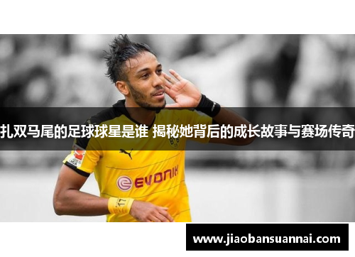 扎双马尾的足球球星是谁 揭秘她背后的成长故事与赛场传奇